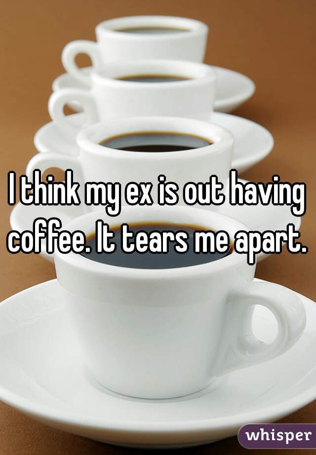 I think my ex is out having coffee. It tears me apart. 