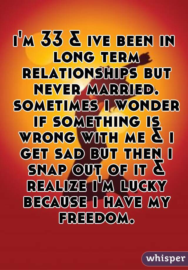 i'm 33 & ive been in long term relationships but never married. sometimes i wonder if something is wrong with me & i get sad but then i snap out of it & realize i'm lucky because i have my freedom.