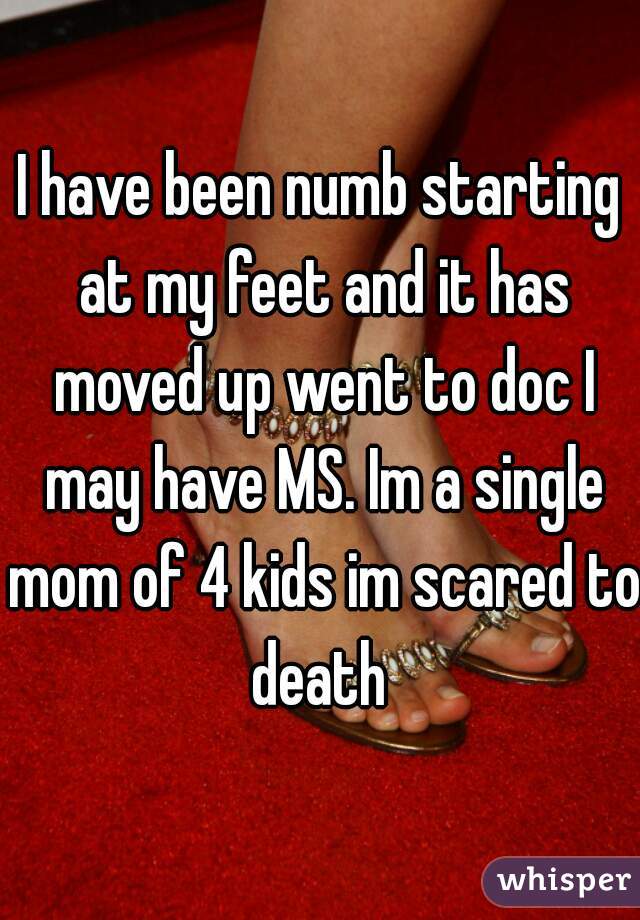 I have been numb starting at my feet and it has moved up went to doc I may have MS. Im a single mom of 4 kids im scared to death 