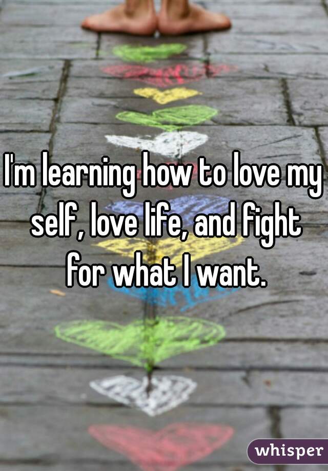 I'm learning how to love my self, love life, and fight for what I want.