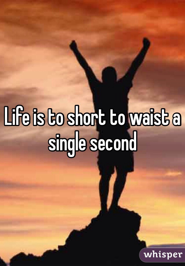 Life is to short to waist a single second