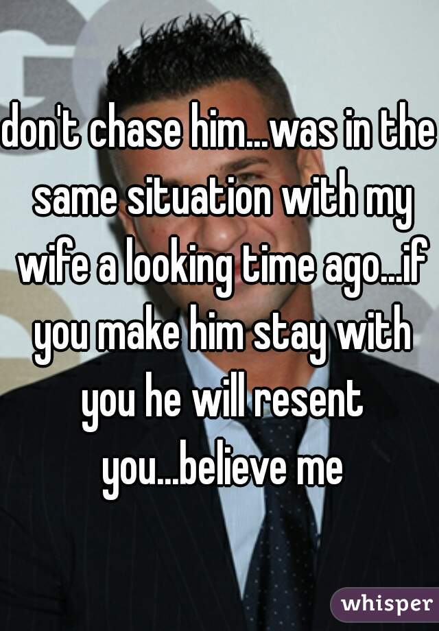 don't chase him...was in the same situation with my wife a looking time ago...if you make him stay with you he will resent you...believe me
