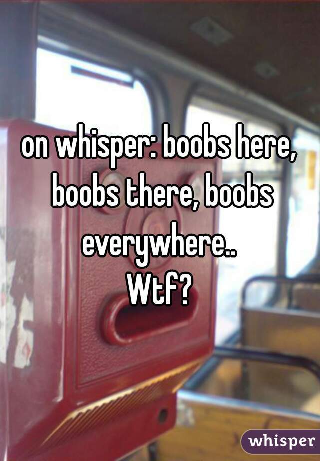 on whisper: boobs here, boobs there, boobs everywhere.. 
Wtf?