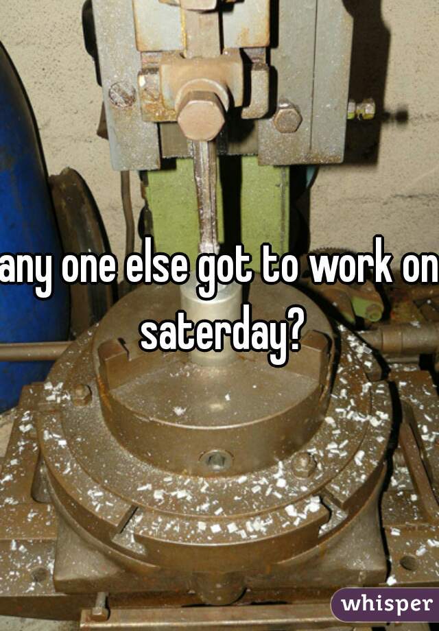 any one else got to work on saterday?