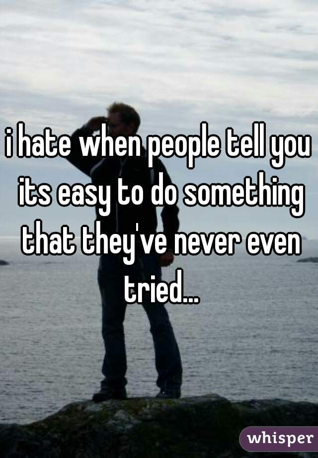 i hate when people tell you its easy to do something that they've never even tried...