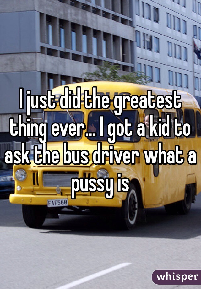 I just did the greatest thing ever... I got a kid to ask the bus driver what a pussy is