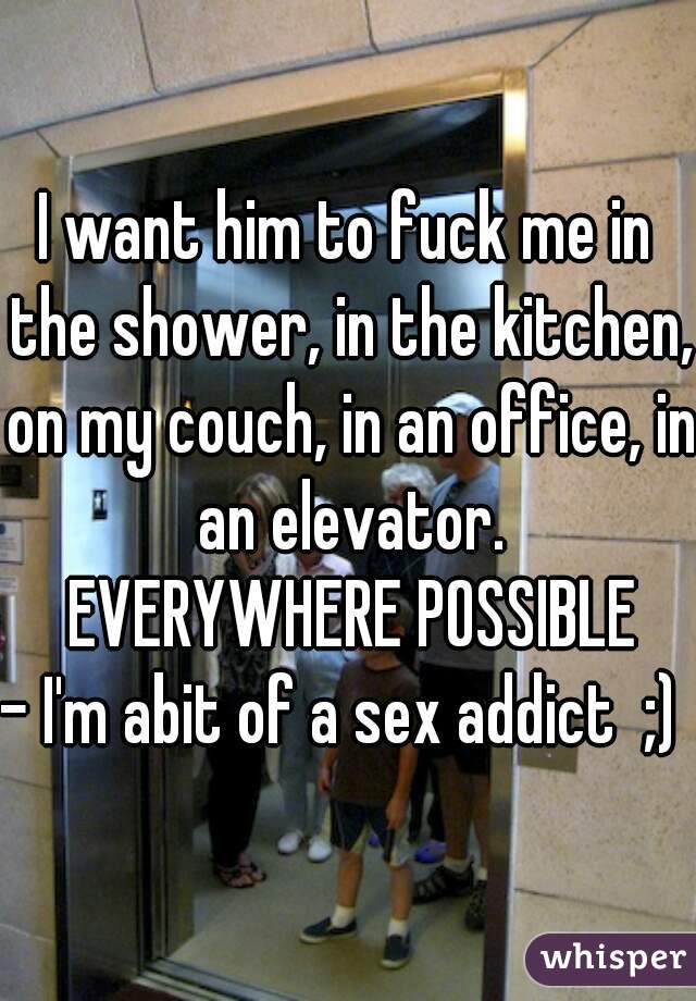 I want him to fuck me in the shower, in the kitchen, on my couch, in an office, in an elevator.
 EVERYWHERE POSSIBLE

- I'm abit of a sex addict  ;) 