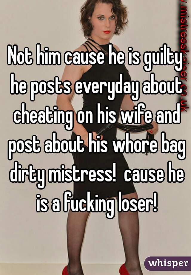Not him cause he is guilty he posts everyday about cheating on his wife and post about his whore bag dirty mistress!  cause he is a fucking loser!