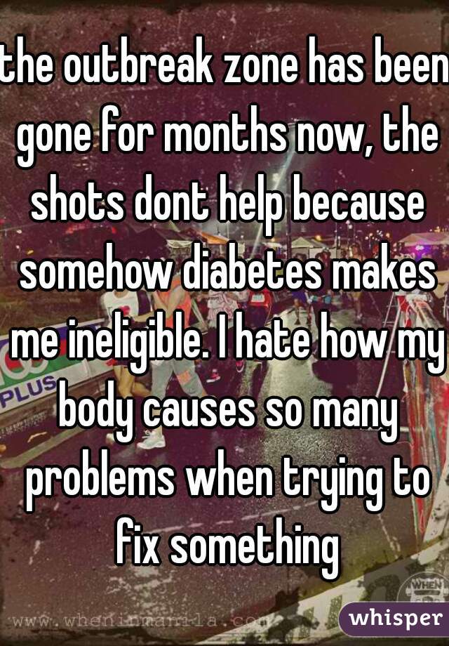 the outbreak zone has been gone for months now, the shots dont help because somehow diabetes makes me ineligible. I hate how my body causes so many problems when trying to fix something