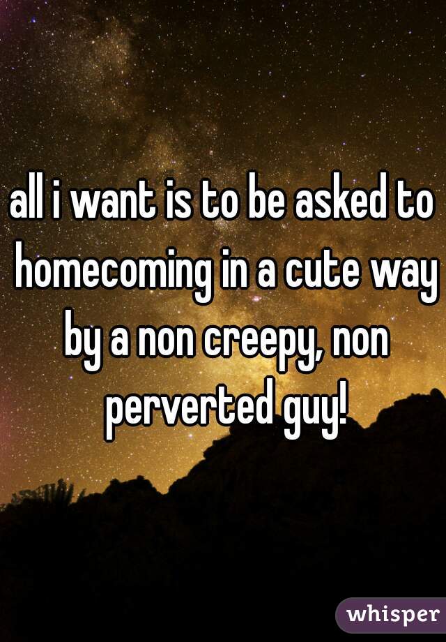 all i want is to be asked to homecoming in a cute way by a non creepy, non perverted guy!