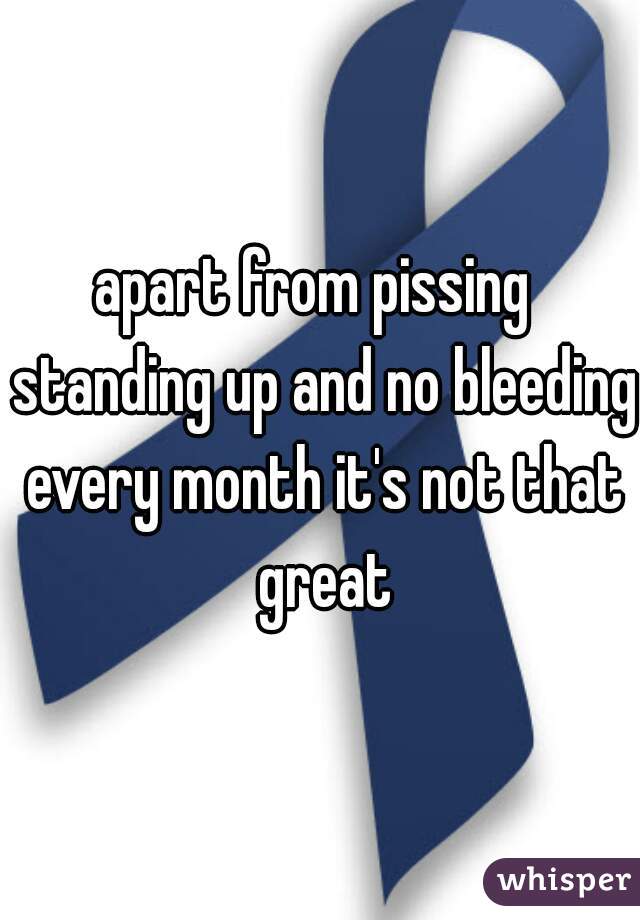 apart from pissing  standing up and no bleeding every month it's not that great