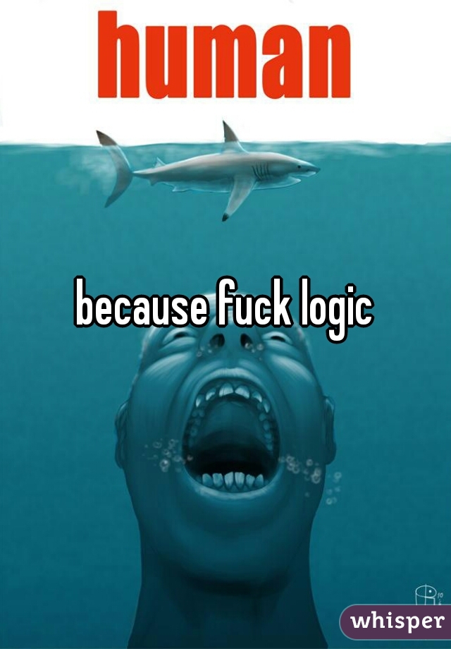 because fuck logic