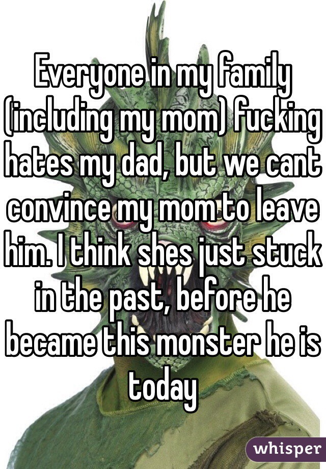 Everyone in my family (including my mom) fucking hates my dad, but we cant convince my mom to leave him. I think shes just stuck in the past, before he became this monster he is today