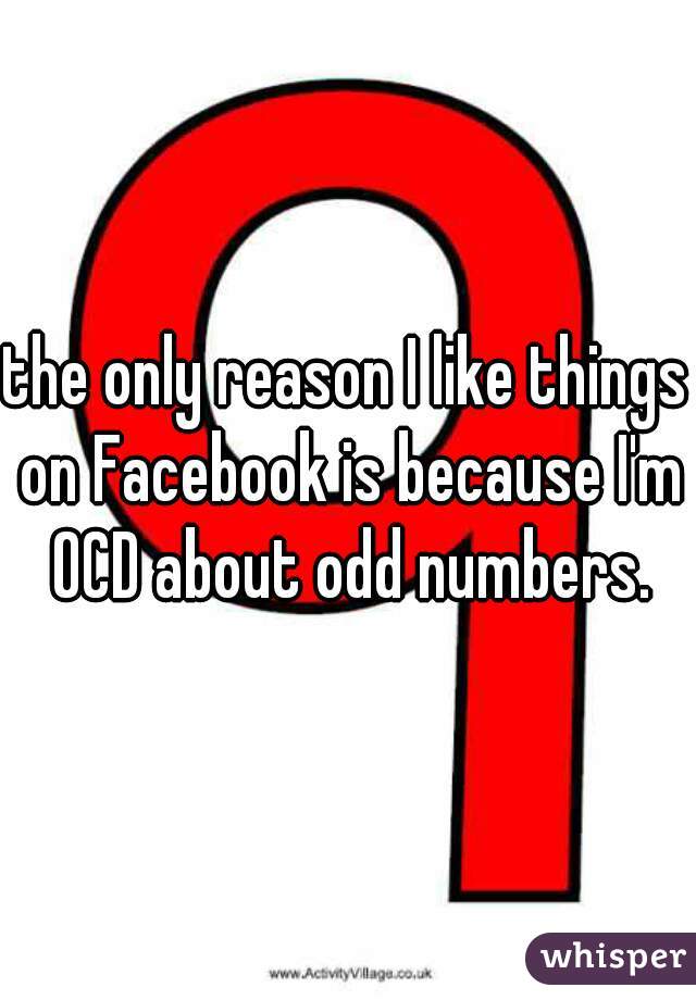 the only reason I like things on Facebook is because I'm OCD about odd numbers.
