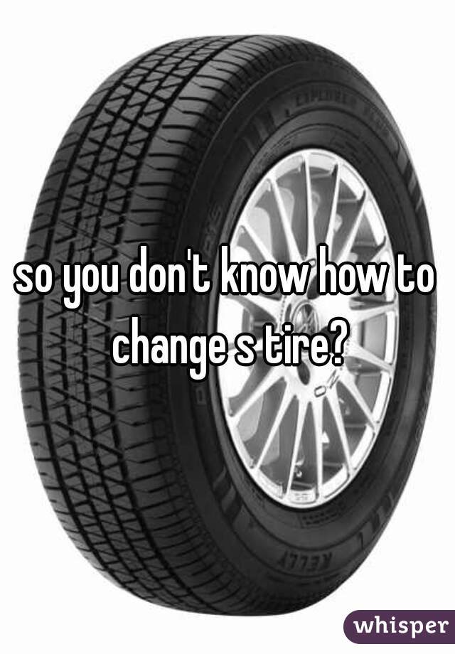 so you don't know how to change s tire?