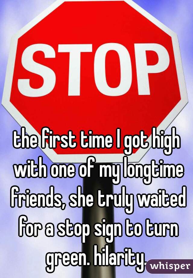the first time I got high with one of my longtime friends, she truly waited for a stop sign to turn green. hilarity. 