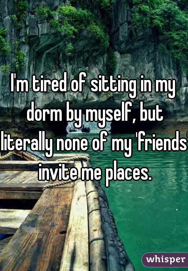 I'm tired of sitting in my dorm by myself, but literally none of my 'friends' invite me places.