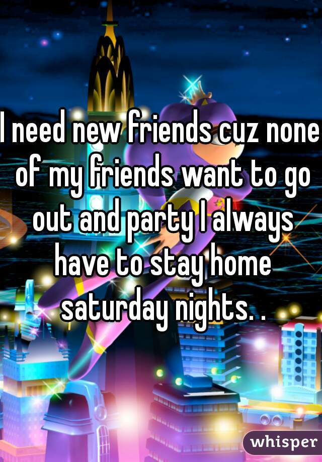 I need new friends cuz none of my friends want to go out and party I always have to stay home saturday nights. .