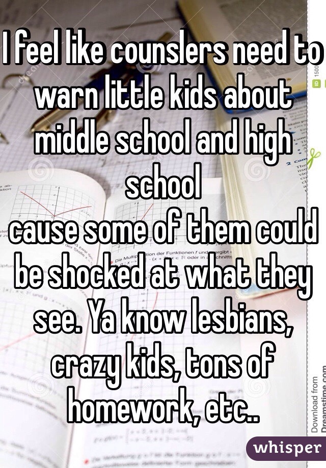 I feel like counslers need to warn little kids about middle school and high school 
cause some of them could be shocked at what they see. Ya know lesbians, crazy kids, tons of homework, etc..