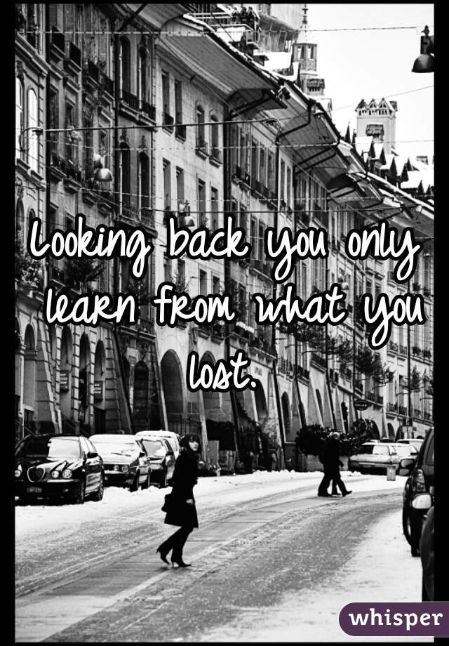 Looking back you only learn from what you lost. 