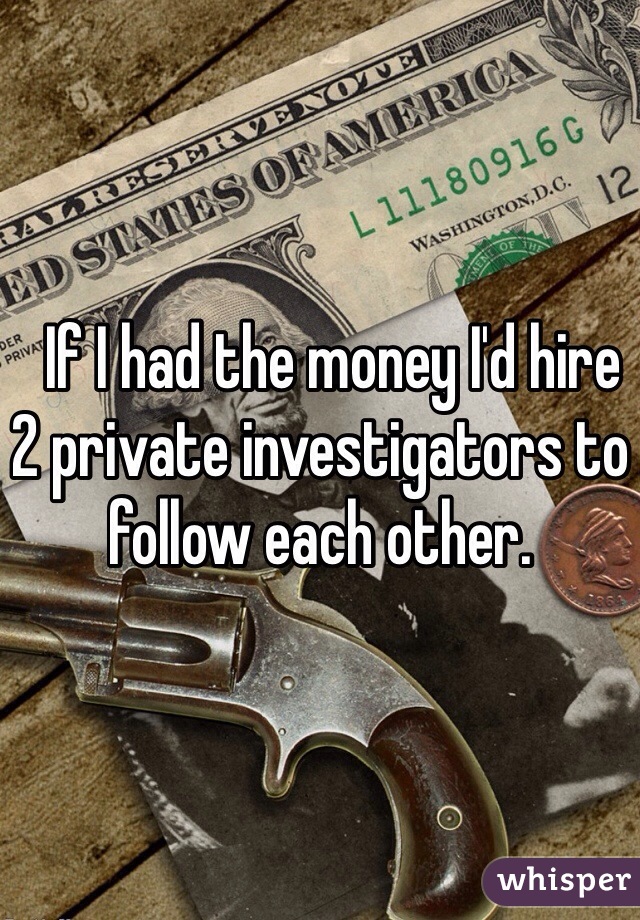   If I had the money I'd hire 2 private investigators to follow each other.