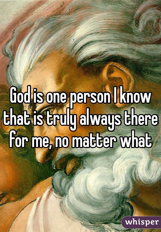 God is one person I know that is truly always there for me, no matter what