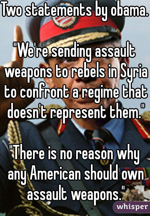 Two statements by obama.
   
"We're sending assault weapons to rebels in Syria to confront a regime that doesn't represent them."
   
"There is no reason why any American should own assault weapons."
