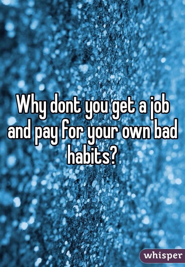 Why dont you get a job and pay for your own bad habits?