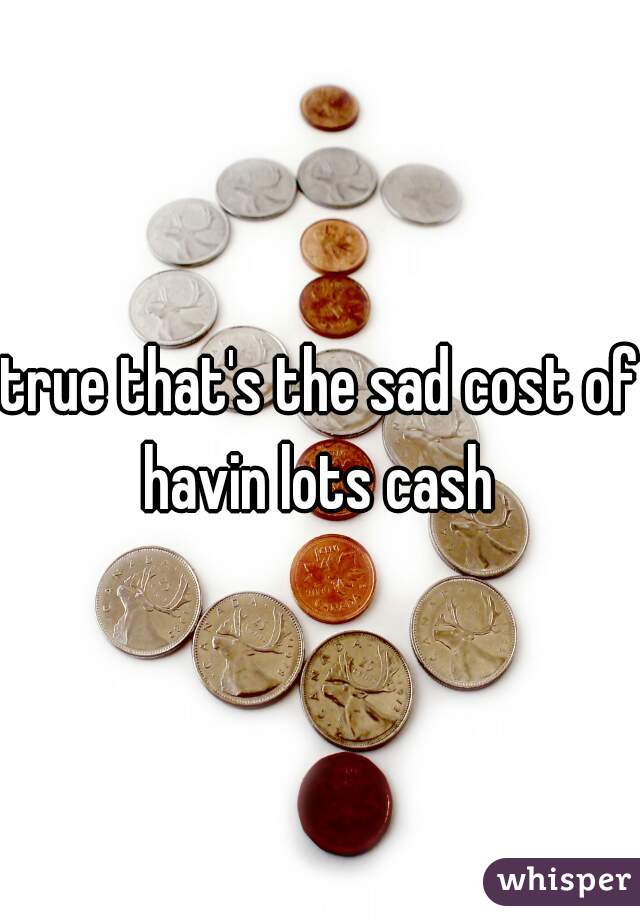 true that's the sad cost of havin lots cash 