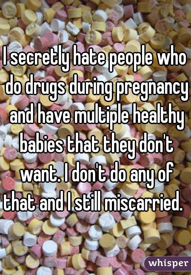 I secretly hate people who do drugs during pregnancy and have multiple healthy babies that they don't want. I don't do any of that and I still miscarried.  