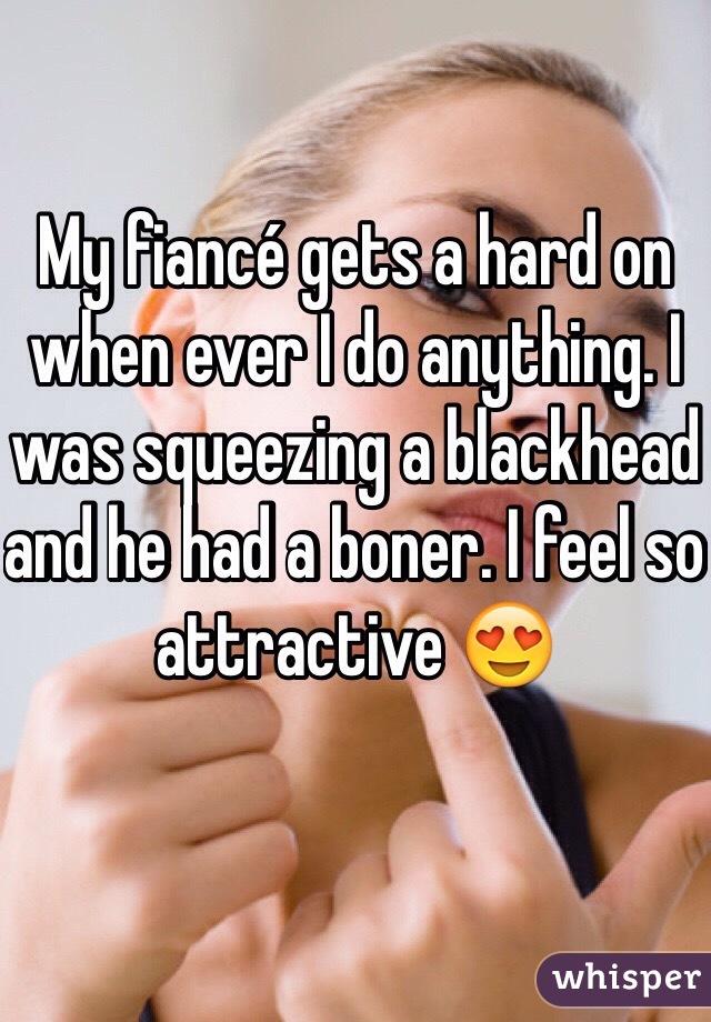 My fiancé gets a hard on when ever I do anything. I was squeezing a blackhead and he had a boner. I feel so attractive 😍