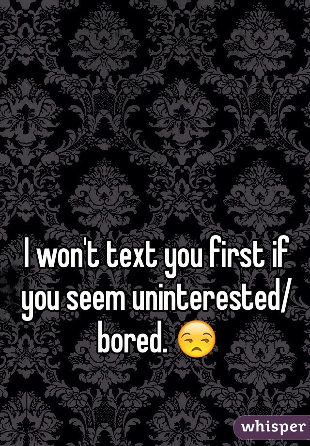 I won't text you first if you seem uninterested/bored. 😒