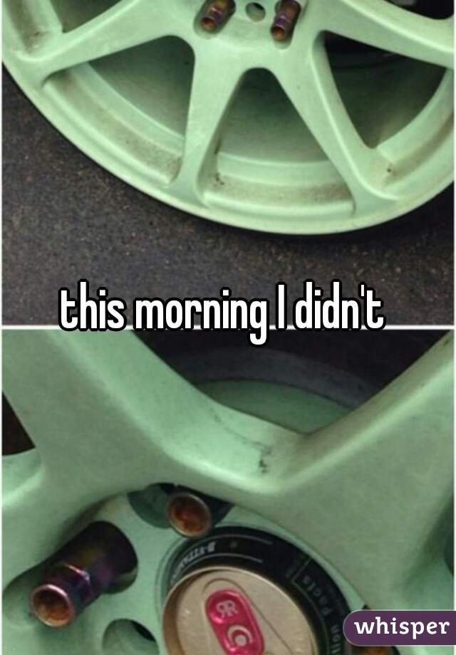 this morning I didn't 