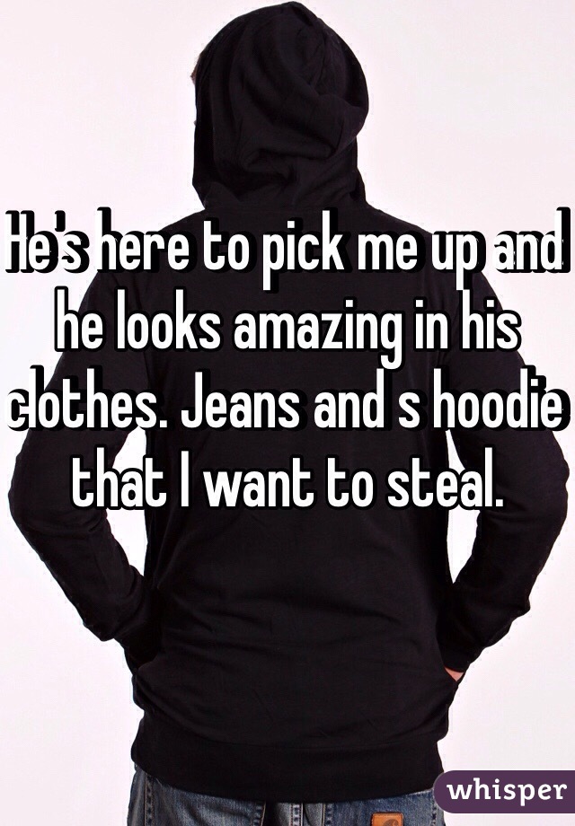 He's here to pick me up and he looks amazing in his clothes. Jeans and s hoodie that I want to steal.