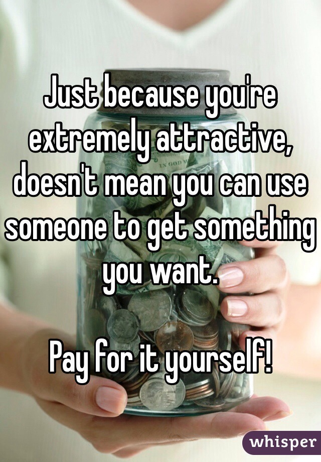 Just because you're extremely attractive, doesn't mean you can use someone to get something you want.

Pay for it yourself!