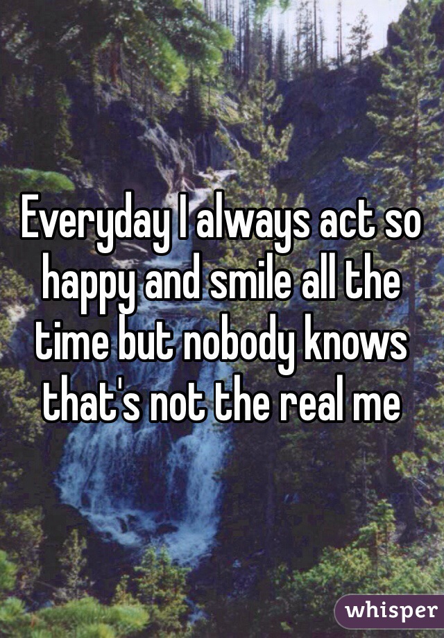 Everyday I always act so happy and smile all the time but nobody knows that's not the real me