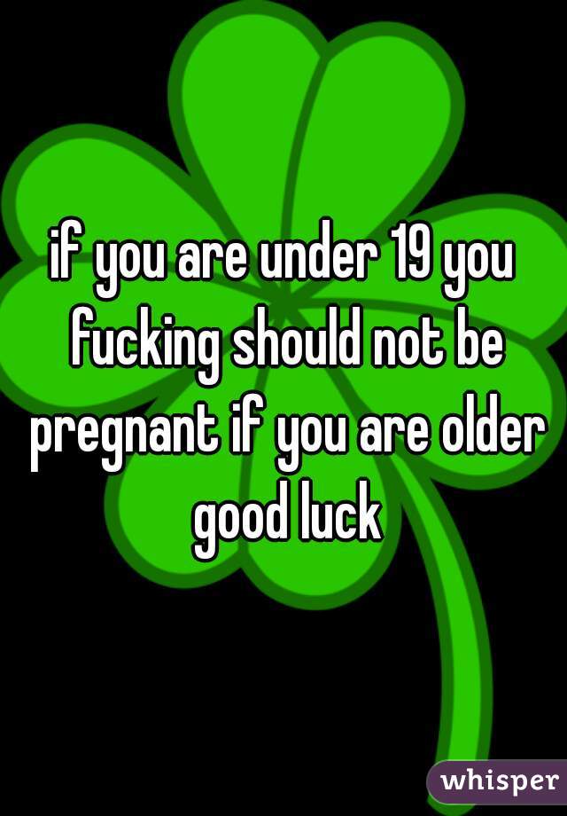 if you are under 19 you fucking should not be pregnant if you are older good luck