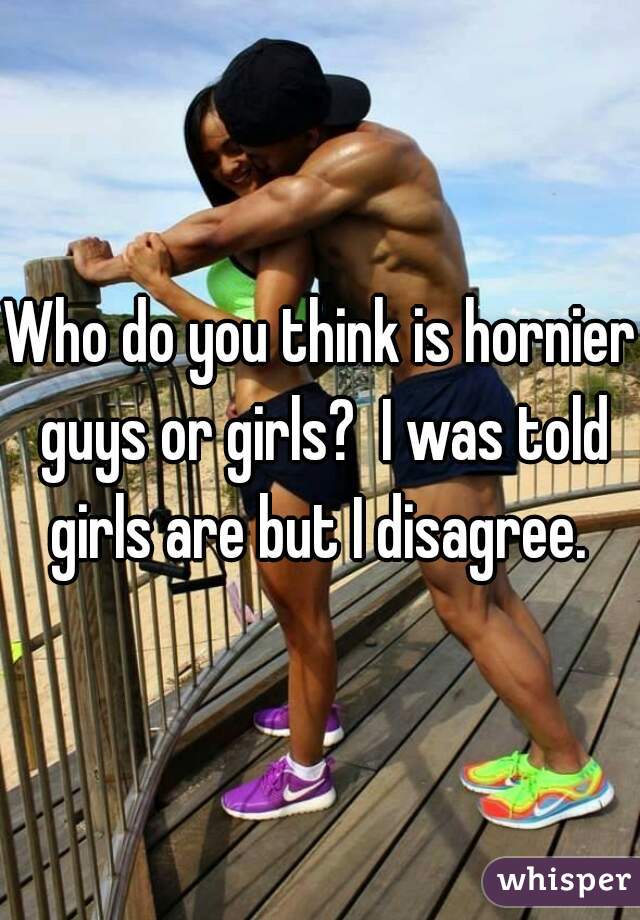 Who do you think is hornier guys or girls?  I was told girls are but I disagree. 