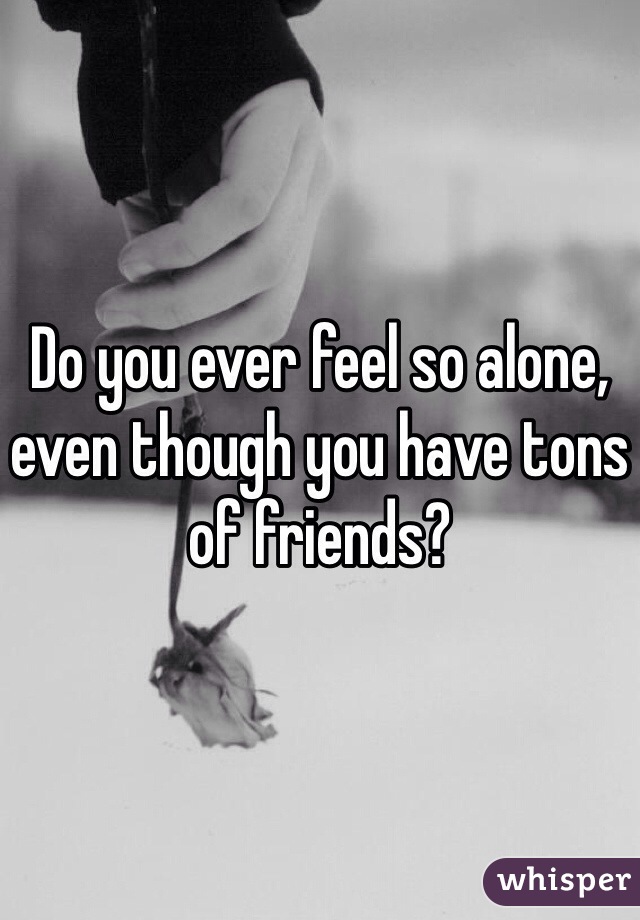Do you ever feel so alone, even though you have tons of friends? 
