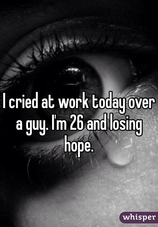 I cried at work today over a guy. I'm 26 and losing hope. 