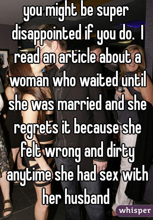 you might be super disappointed if you do.  I read an article about a woman who waited until she was married and she regrets it because she felt wrong and dirty anytime she had sex with her husband 
