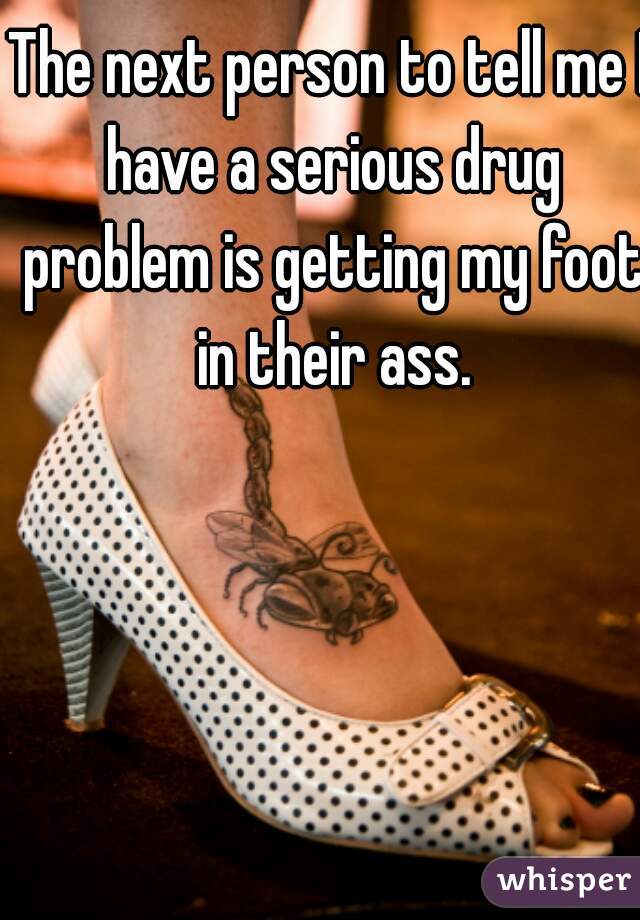 The next person to tell me I have a serious drug problem is getting my foot in their ass.