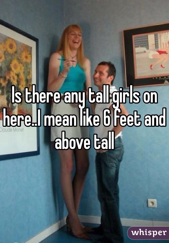 Is there any tall girls on here..I mean like 6 feet and above tall 