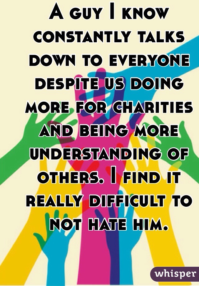 A guy I know constantly talks down to everyone despite us doing more for charities and being more understanding of others. I find it really difficult to not hate him. 