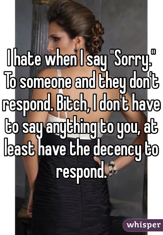 I hate when I say "Sorry." To someone and they don't respond. Bitch, I don't have to say anything to you, at least have the decency to respond.