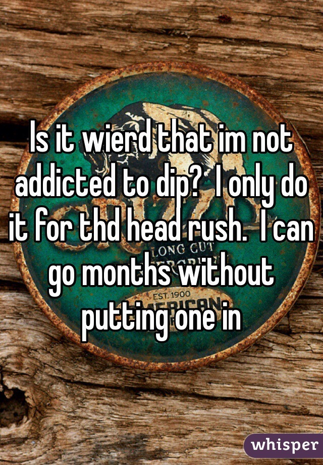 Is it wierd that im not addicted to dip?  I only do it for thd head rush.  I can go months without putting one in
