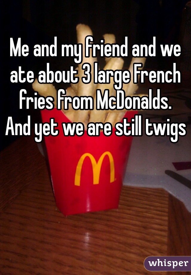 Me and my friend and we ate about 3 large French fries from McDonalds.
And yet we are still twigs