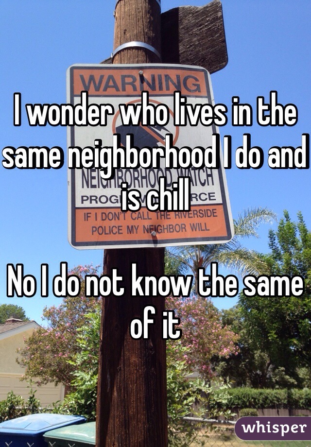 I wonder who lives in the same neighborhood I do and is chill 

No I do not know the same of it