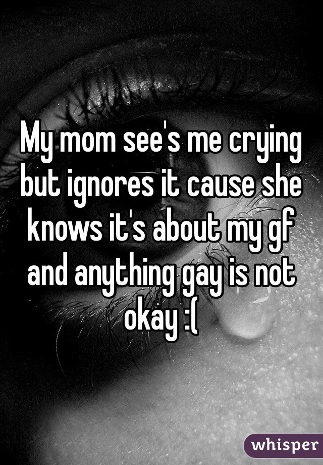 My mom see's me crying but ignores it cause she knows it's about my gf and anything gay is not okay :( 