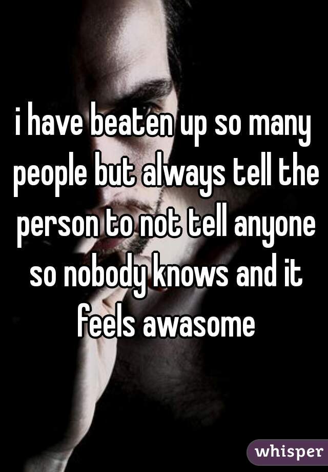 i have beaten up so many people but always tell the person to not tell anyone so nobody knows and it feels awasome